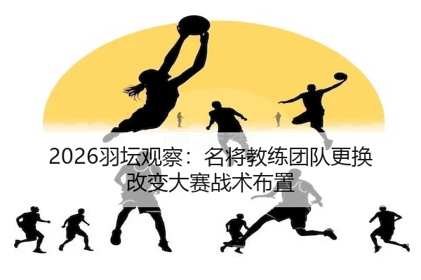 2026羽坛观察：名将教练团队更换改变大赛战术布置